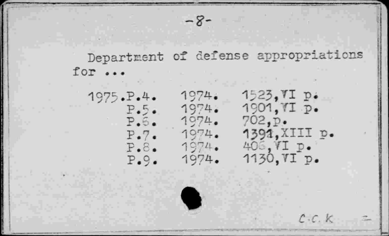 ﻿Department for ...
of defense appropriations
1975
.P.4.
P.5, p.e.
P.7.
F.8.
P.9.
1974.
1974.
zi°74.
19^4.
197^.
1974.
-1523,TI n.
1901.71	p. 702,p.
1591,XIII p. 4CC.YI p.
1130.71	p.